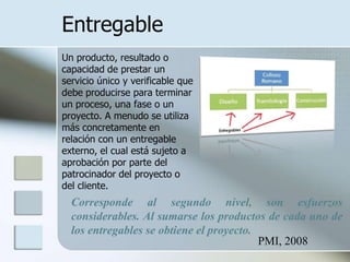Entregable
Un producto, resultado o
capacidad de prestar un
servicio único y verificable que
debe producirse para terminar
un proceso, una fase o un
proyecto. A menudo se utiliza
más concretamente en
relación con un entregable
externo, el cual está sujeto a
aprobación por parte del
patrocinador del proyecto o
del cliente.
  Corresponde al segundo nivel, son esfuerzos
  considerables. Al sumarse los productos de cada uno de
  los entregables se obtiene el proyecto.
                                          PMI, 2008
 