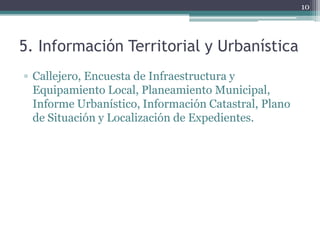 10




5. Información Territorial y Urbanística
▫ Callejero, Encuesta de Infraestructura y
  Equipamiento Local, Planeamiento Municipal,
  Informe Urbanístico, Información Catastral, Plano
  de Situación y Localización de Expedientes.
 