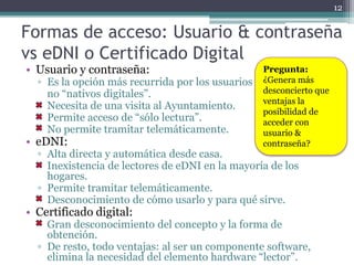 12


Formas de acceso: Usuario & contraseña
vs eDNI o Certificado Digital
• Usuario y contraseña:                           Pregunta:
  ▫ Es la opción más recurrida por los usuarios   ¿Genera más
    no “nativos digitales”.                       desconcierto que
                                                  ventajas la
  ▫ Necesita de una visita al Ayuntamiento.
                                                  posibilidad de
  ▫ Permite acceso de “sólo lectura”.             acceder con
  ▫ No permite tramitar telemáticamente.          usuario &
• eDNI:                                           contraseña?
  ▫ Alta directa y automática desde casa.
  ▫ Inexistencia de lectores de eDNI en la mayoría de los
    hogares.
  ▫ Permite tramitar telemáticamente.
  ▫ Desconocimiento de cómo usarlo y para qué sirve.
• Certificado digital:
  ▫ Gran desconocimiento del concepto y la forma de
    obtención.
  ▫ De resto, todo ventajas: al ser un componente software,
    elimina la necesidad del elemento hardware “lector”.
 