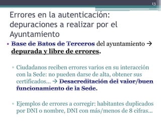 13


Errores en la autenticación:
depuraciones a realizar por el
Ayuntamiento
                          del ayuntamiento 
depurada y libre de errores.

▫ Ciudadanos reciben errores varios en su interacción
  con la Sede: no pueden darse de alta, obtener sus
  certificados... 


▫ Ejemplos de errores a corregir: habitantes duplicados
  por DNI o nombre, DNI con más/menos de 8 cifras...
 