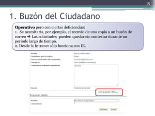 15


1. Buzón del Ciudadano
 Operativo pero con ciertas deficiencias:
 1. Se necesitaría, por ejemplo, el reenvío de una copia a un buzón de
 correo  Las solicitudes pueden quedar sin contestar durante un
 periodo largo de tiempo.
 2. Desde la Intranet sólo funciona con IE.
 
