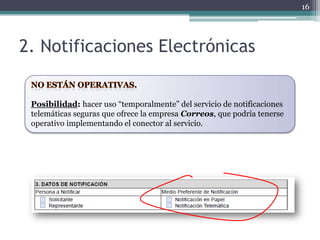 16




2. Notificaciones Electrónicas


 Posibilidad: hacer uso “temporalmente” del servicio de notificaciones
 telemáticas seguras que ofrece la empresa Correos, que podría tenerse
 operativo implementando el conector al servicio.
 