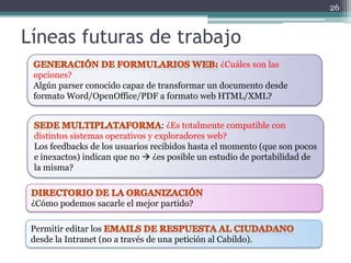 26


Líneas futuras de trabajo
                                                   ¿Cuáles son las
 opciones?
 Algún parser conocido capaz de transformar un documento desde
 formato Word/OpenOffice/PDF a formato web HTML/XML?


                                   : ¿Es totalmente compatible con
 distintos sistemas operativos y exploradores web?
 Los feedbacks de los usuarios recibidos hasta el momento (que son pocos
 e inexactos) indican que no  ¿es posible un estudio de portabilidad de
 la misma?



 ¿Cómo podemos sacarle el mejor partido?

 Permitir editar los
 desde la Intranet (no a través de una petición al Cabildo).
 