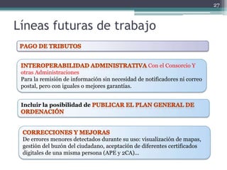 27



Líneas futuras de trabajo

                                                   Con el Consorcio Y
 otras Administraciones
 Para la remisión de información sin necesidad de notificadores ni correo
 postal, pero con iguales o mejores garantías.


 Incluir la posibilidad de




 De errores menores detectados durante su uso: visualización de mapas,
 gestión del buzón del ciudadano, aceptación de diferentes certificados
 digitales de una misma persona (APE y 2CA)...
 