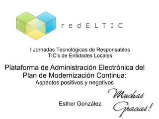 I Jornadas Tecnológicas de Responsables
               TIC's de Entidades Locales

Plataforma de Administración Electrónica del
      Plan de Modernización Continua:
         Aspectos positivos y negativos


                  Esther González
 