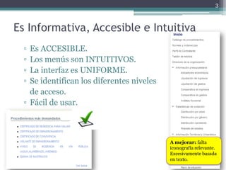 3



Es Informativa, Accesible e Intuitiva
  ▫ Es ACCESIBLE.
  ▫ Los menús son INTUITIVOS.
  ▫ La interfaz es UNIFORME.
  ▫ Se identifican los diferentes niveles
    de acceso.
  ▫ Fácil de usar.



                                            A mejorar: falta
                                            iconografía relevante.
                                            Excesivamente basada
                                            en texto.
 