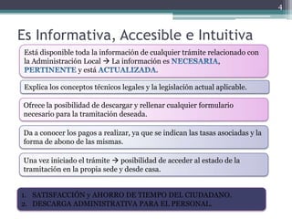 4



Es Informativa, Accesible e Intuitiva
 Está disponible toda la información de cualquier trámite relacionado con
 la Administración Local  La información es                  ,
                  y está                  .

 Explica los conceptos técnicos legales y la legislación actual aplicable.

Ofrece la posibilidad de descargar y rellenar cualquier formulario
necesario para la tramitación deseada.

Da a conocer los pagos a realizar, ya que se indican las tasas asociadas y la
forma de abono de las mismas.

Una vez iniciado el trámite  posibilidad de acceder al estado de la
tramitación en la propia sede y desde casa.


1. SATISFACCIÓN y AHORRO DE TIEMPO DEL CIUDADANO.
2. DESCARGA ADMINISTRATIVA PARA EL PERSONAL.
 
