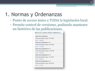 6




1. Normas y Ordenanzas
 ▫ Punto de acceso único a TODA la legislación local.
 ▫ Permite control de versiones, pudiendo mantener
   un histórico de las publicaciones.
 