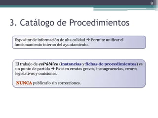 8




3. Catálogo de Procedimientos
 Expositor de información de alta calidad  Permite unificar el
 funcionamiento interno del ayuntamiento.



 El trabajo de esPúblico (            y                               ) es
 un punto de partida  Existen erratas graves, incongruencias, errores
 legislativos y omisiones.

           publicarlo sin correcciones.
 