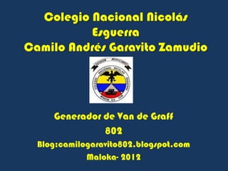 Colegio Nacional Nicolás
          Esguerra
Camilo Andrés Garavito Zamudio




     Generador de Van de Graff
               802
  Blog:camilogaravito802.blogspot.com
             Maloka- 2012
 