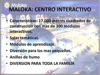 MALOKA: CENTRO INTERACTIVO
• Características: 17.000 metros cuadrados de
  construcción con mas de 300 módulos
  interactivos.
• Salas temáticas.
• Módulos de aprendizaje.
• Diversión para los mas pequeños.
• Anillos de humo
• DIVERSION PARA TODA LA FAMILIA
 