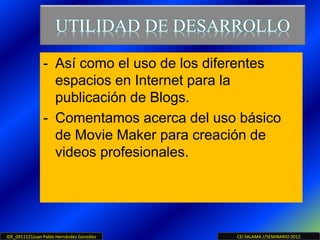 IDE_0911121Juan Pablo Hernández González CEI SALAMA //SEMINARIO 2012
UTILIDAD DE DESARROLLO
- Así como el uso de los diferentes
espacios en Internet para la
publicación de Blogs.
- Comentamos acerca del uso básico
de Movie Maker para creación de
videos profesionales.
 
