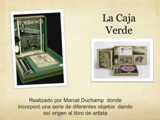 Realizado por Marcel Duchamp donde
incorporó una serie de diferentes objetos dando
así origen al libro de artista
La Caja
...