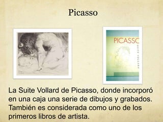 Picasso
La Suite Vollard de Picasso, donde incorporó
en una caja una serie de dibujos y grabados.
También es considerada c...