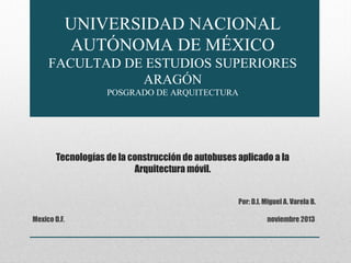 UNIVERSIDAD NACIONAL
AUTÓNOMA DE MÉXICO
FACULTAD DE ESTUDIOS SUPERIORES
ARAGÓN
POSGRADO DE ARQUITECTURA

Tecnologías de la construcción de autobuses aplicado a la
Arquitectura móvil.
Por: D.I. Miguel A. Varela B.
Mexico D.F.

noviembre 2013

 