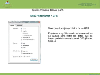 Globos Virtuales: Google Earth
Menú Herramientas > GPS

Sirve para trabajar con datos de un GPS:
Puede ser muy útil cuando se hacen salidas
de campo para tratar los datos que se
hayan podido ir tomando en el GPS (Rutas,
hitos...)

Isaac Buzo Sánchez

 