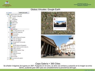 Globos Virtuales: Google Earth

Capa Galería > 360 Cities
Se añaden imágenes de lugares en 360º. Pulsando en el icono, se abre una ventana y pulsando en la imagen se entra
dentro, pudiendo girar 360º para ver completamente la panorámica del lugar.
Isaac Buzo Sánchez

 