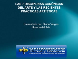 Presentado por: Diana Vargas
Historia del Arte
LAS 7 DISCIPLINAS CANÓNICAS
DEL ARTE Y LAS RECIENTES
PRÁCTICAS ARTISTICAS
 