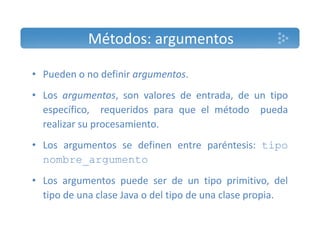 Métodos: argumentos 
• Pueden o no definir argumentos. 
• Los argumentos, son valores de entrada, de un tipo 
específico, requeridos para que el método pueda 
realizar su procesamiento. 
• Los argumentos se definen entre paréntesis: tipo 
nombre_argumento 
• Los argumentos puede ser de un tipo primitivo, del 
tipo de una clase Java o del tipo de una clase propia. 
 