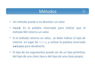 Métodos 
• Un método puede o no devolver un valor. 
• void: Es la palabra reservada para indicar que el 
método NO retorna un valor. 
• Si el método retorna un valor, se debe indicar el tipo de 
retorno en lugar de void, y utilizar la palabra reservada 
return para devolverlo. 
• El tipo de los argumentos puede ser de un tipo primitivo, 
del tipo de una clase Java o del tipo de una clase propia. 
 