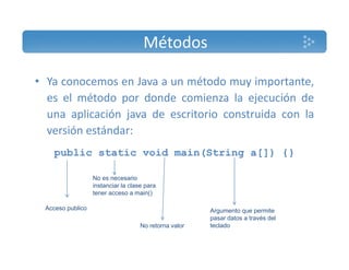 Métodos 
• Ya conocemos en Java a un método muy importante, 
es el método por donde comienza la ejecución de 
una aplicación java de escritorio construida con la 
versión estándar: 
public static void main(String a[]) {} 
No es necesario 
instanciar la clase Acceso publico 
para 
tener acceso a main() 
Argumento que permite 
No retorna valor 
pasar datos a través del 
teclado 
 