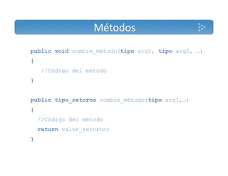 Métodos 
public void nombre_método(tipo arg1, tipo arg2, …) 
{ 
//Código del método 
} 
public tipo_retorno nombre_método(tipo arg1,…) 
{ 
//Código del método 
return valor_retorno; 
} 
 
