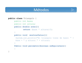 Métodos 
public class Triangulo { 
public int base; 
public int altura; 
public double area(){ 
return (base * altura)/2; 
} 
public void mostrarDatos(){ 
System.out.println(“El triangulo tiene de base: ” + 
base + “ y altura: “ + altura); 
} 
Public void perimetro(boolean esEquilatero){ 
} 
} 
 