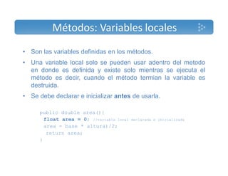 Métodos: Variables locales 
• Son las variables definidas en los métodos. 
• Una variable local solo se pueden usar adentro del metodo 
en donde es definida y existe solo mientras se ejecuta el 
método es decir, cuando el método termian la variable es 
destruida. 
• Se debe declarar e inicializar antes de usarla. 
public double area(){ 
float area = 0; //variable local declarada e inicializada 
area = base * altura)/2; 
return area; 
} 
 