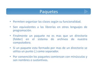 Paquetes 
• Permiten organizar las clases según su funcionalidad. 
• Son equivalentes a las librerías en otros lenguajes de 
programación. 
• Finalmente un paquete no es mas que un directorio 
(folder) en el sistema de archivos de nuestra 
computadora. 
• Si un paquete esta formado por mas de un directorio se 
utiliza un punto (.) como separador. 
• Por convención los paquetes comienzan con minúsculas y 
son nombres o sustantivos. 
 