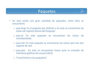 Paquetes 
• En Java existe una gran variedad de paquetes, entre ellos se 
encuentran: 
o java.lang: Es el paquete por defecto y en este se encuentran las 
clases de soporte básico del lenguaje. 
o java.io: En este paquete se encuentran las clases de 
entrada/salida. 
o java.net: En este paquete se encuentran las clases que nos dan 
soporte de red. 
o java.awt: En este se encuentran clases para la creación de 
interfaces gráficas de usuario (GUI) 
o Y muchísimos mas paquetes! 
 