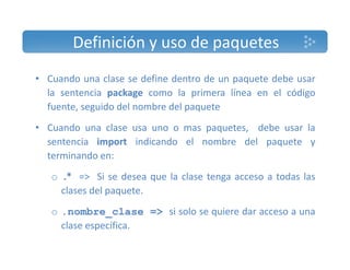 Definición y uso de paquetes 
• Cuando una clase se define dentro de un paquete debe usar 
la sentencia package como la primera línea en el código 
fuente, seguido del nombre del paquete 
• Cuando una clase usa uno o mas paquetes, debe usar la 
sentencia import indicando el nombre del paquete y 
terminando en: 
o .* => Si se desea que la clase tenga acceso a todas las 
clases del paquete. 
o .nombre_clase => si solo se quiere dar acceso a una 
clase específica. 
 