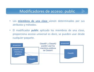 Modificadores de acceso: public 
• Los miembros de una clase vienen determinados por sus 
atributos y métodos. 
• El modificador public aplicado los miembros de una clase, 
proporciona acceso universal es decir, se pueden usar desde 
cualquier paquete. 
ClaseB1 y ClaseA2 
pueden usar los 
miembros públicos 
proyectoA 
ClaseA1 proyectoB 
con 
de ClaseA1 
miembros 
públicos 
Cl A2 
ClaseB1 
ClaseA2 
 