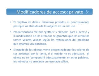 Modificadores de acceso: private 
• El objetivo de definir miembros privados es principalmente 
proteger los atributos de los objetos de un mal uso 
• Proporcionando método “getters” y “setters” para el acceso y 
la modificación de los atributos se garantiza que los atributos 
tomen valores válidos según las restricciones del problema 
que estamos solucionando. 
• El estado de los objetos viene determinado por los valores de 
sus atributos por lo tanto, si el estado no es adecuado, el 
objeto no se “comportará adecuadamente, en otras palabras, 
los métodos no arrojaran un resultado válido. 
 