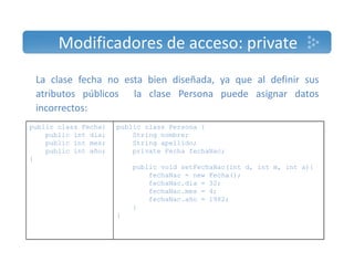 Modificadores de acceso: private 
La clase fecha no esta bien diseñada, ya que al definir sus 
atributos públicos la clase Persona puede asignar datos 
incorrectos: 
public class Fecha{ 
public int dia; 
public int mes; 
public int año; 
public class Persona { 
String nombre; 
String apellido; 
p ; private Fecha fechaNac; 
} 
p ; 
public void setFechaNac(int d, int m, int a){ 
fechaNac = new Fecha(); 
fechaNac.dia = 32; 
fechaNac.mes = 4; 
fechaNac.año = 1982; 
} 
} 
 