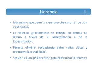 Herencia 
• Mecanismo que permite crear una clase a partir de otra 
ya existente. 
•• La Herencia generalmente se detecta en tiempo de 
diseño a través de la Generalización o de la 
Especialización. 
• Permite eliminar redundancia entre varias clases y 
promueve la reusabilidad. 
• “es un “ es una palabra clave para determinar la Herencia 
 