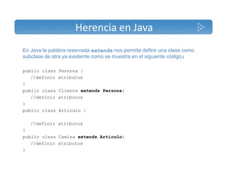 Herencia en Java 
En Java la palabra reservada extends nos permite definir una clase como 
subclase de otra ya existente como se muestra en el siguiente código: 
public class Persona { 
//definir atributos 
} 
public class Cliente extends Persona{ 
//definir atributos 
} 
public class Articulo { 
//definir atributos 
} 
public class Camisa extends Articulo{ 
//definir atributos 
} 
 