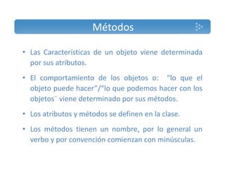 Métodos 
• Las Características de un objeto viene determinada 
por sus atributos. 
• El comportamiento de los objetos o: ““lo que el 
objeto puede hacer”/“lo que podemos hacer con los 
objetos¨ viene determinado por sus métodos. 
• Los atributos y métodos se definen en la clase. 
• Los métodos tienen un nombre, por lo general un 
verbo y por convención comienzan con minúsculas. 
 