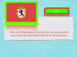 Lleó 
Lleó es d'Espanya,és molt gran i els seus nuclis 
son Leon,Armuia,Oteruelo de la Valondicina 
 