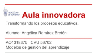 Aula innovadora 
Transformando los procesos educativos. 
Alumna: Angélica Ramírez Bretón 
AO1318375 CVU 56702 
Modelos de gestión del aprendizaje 
 