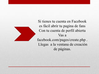 Si tienes tu cuenta en Facebook
es fácil abrir tu pagina de fans
Con tu cuenta de perfil abierta
Vas a
facebook.com/pages/create.php .
Llegas a la ventana de creación
de páginas.
 