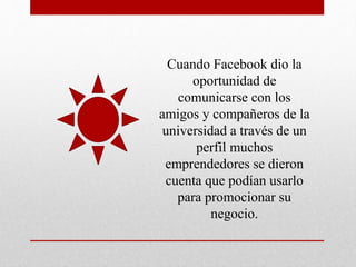 Cuando Facebook dio la
oportunidad de
comunicarse con los
amigos y compañeros de la
universidad a través de un
perfil muchos
emprendedores se dieron
cuenta que podían usarlo
para promocionar su
negocio.
 