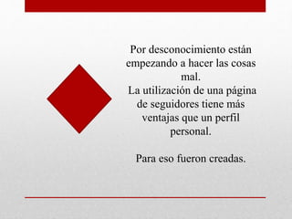 Por desconocimiento están
empezando a hacer las cosas
mal.
La utilización de una página
de seguidores tiene más
ventajas que un perfil
personal.
Para eso fueron creadas.
 