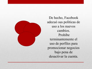 De hecho, Facebook
adecuó sus políticas de
uso a los nuevos
cambios.
Prohíbe
terminantemente el
uso de perfiles para
promocionar negocios
bajo pena de
desactivar la cuenta.
 