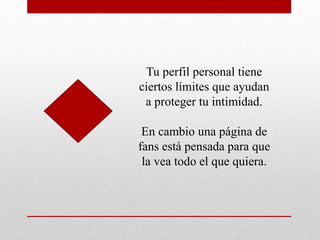 Tu perfil personal tiene
ciertos límites que ayudan
a proteger tu intimidad.
En cambio una página de
fans está pensada para que
la vea todo el que quiera.
 