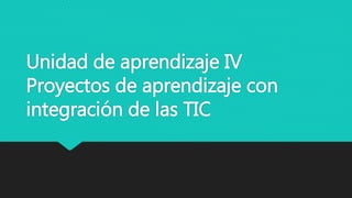 Unidad de aprendizaje IV
Proyectos de aprendizaje con
integración de las TIC
 