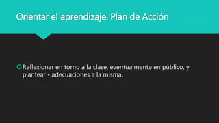 Orientar el aprendizaje. Plan de Acción
Reflexionar en torno a la clase, eventualmente en público, y
plantear • adecuaciones a la misma.
 