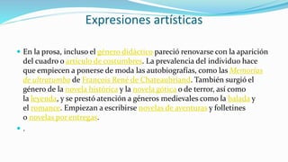 Expresiones artísticas
 En la prosa, incluso el género didáctico pareció renovarse con la aparición
del cuadro o artículo de costumbres. La prevalencia del individuo hace
que empiecen a ponerse de moda las autobiografías, como las Memorias
de ultratumba de François René de Chateaubriand. También surgió el
género de la novela histórica y la novela gótica o de terror, así como
la leyenda, y se prestó atención a géneros medievales como la balada y
el romance. Empiezan a escribirse novelas de aventuras y folletines
o novelas por entregas.
 .
 
