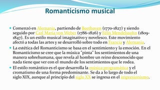 Romanticismo musical
 Comenzó en Alemania, partiendo de Beethoven (1770-1827) y siendo
seguido por Carl Maria von Weber (1786-1826) y Félix Mendelssohn (1809-
1847). Es un estilo musical imaginativo y novelesco. Este movimiento
afectó a todas las artes y se desarrolló sobre todo en Francia y Alemania.
 La estética del Romanticismo se basa en el sentimiento y la emoción. En el
Romanticismo se cree que la música "pinta" los sentimientos de una
manera sobrehumana, que revela al hombre un reino desconocido que
nada tiene que ver con el mundo de los sentimientos que le rodea.
 El estilo romántico es el que desarrolla la música programática y el
cromatismo de una forma predominante. Se da a lo largo de todo el
siglo XIX, aunque al principio del siglo XX se ingresa en el impresionismo.
 