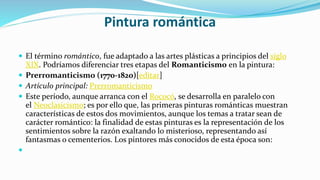 Pintura romántica
 El término romántico, fue adaptado a las artes plásticas a principios del siglo
XIX. Podríamos diferenciar tres etapas del Romanticismo en la pintura:
 Prerromanticismo (1770-1820)[editar]
 Artículo principal: Prerromanticismo
 Este período, aunque arranca con el Rococó, se desarrolla en paralelo con
el Neoclasicismo; es por ello que, las primeras pinturas románticas muestran
características de estos dos movimientos, aunque los temas a tratar sean de
carácter romántico: la finalidad de estas pinturas es la representación de los
sentimientos sobre la razón exaltando lo misterioso, representando así
fantasmas o cementerios. Los pintores más conocidos de esta época son:

 