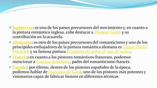  Inglaterra: es uno de los países precursores del movimiento y, en cuanto a
la pintura romántica inglesa, cabe destacar a Thomas Girtin y su
contribución en la acuarela.
 Alemania: es otro de los países precursores del romanticismo y uno de los
principales embajadores de la pintura romántica alemana es Caspar David
Friedrich y su famosa pintura El caminante sobre el mar de nubes.
 Francia: en cuanto a los pintores románticos franceses, podemos
mencionar a Antoine-Jean Gros, padre del romanticismo francés.
 España: por último, dentro de los pintores españoles de la época,
podemos hablar de Francisco de Goya, uno de los pintores más potentes y
visionarios capaz de fabricar lienzos en diferentes técnicas
 
